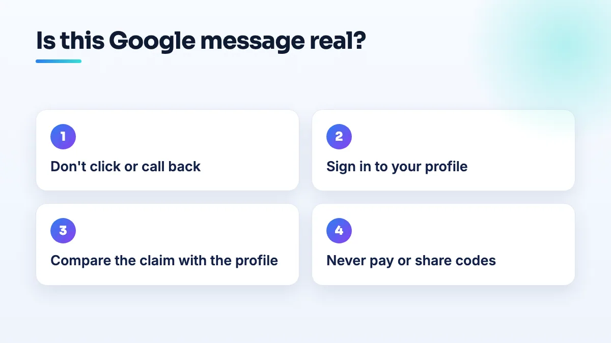 How to check whether a Google profile message is real Steps to check a Google Business Profile email or call: don't click or call back, sign in to the profile yourself, compare the claim with what the profile shows, never pay or share codes on an inbound call.