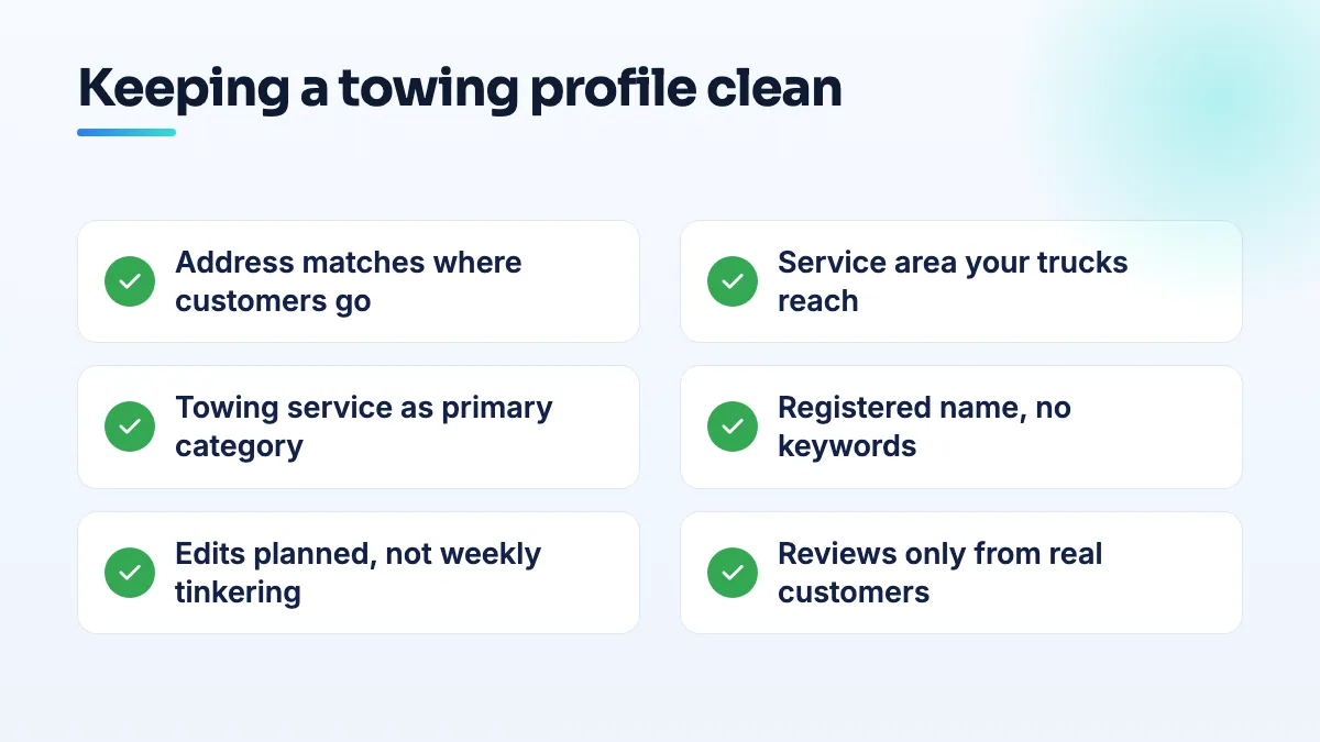 Checklist for keeping a towing Google Business Profile clean Checklist for a towing Google Business Profile: address set to match where customers go, realistic service area, towing as primary category, registered name, planned edits, and genuine reviews only.