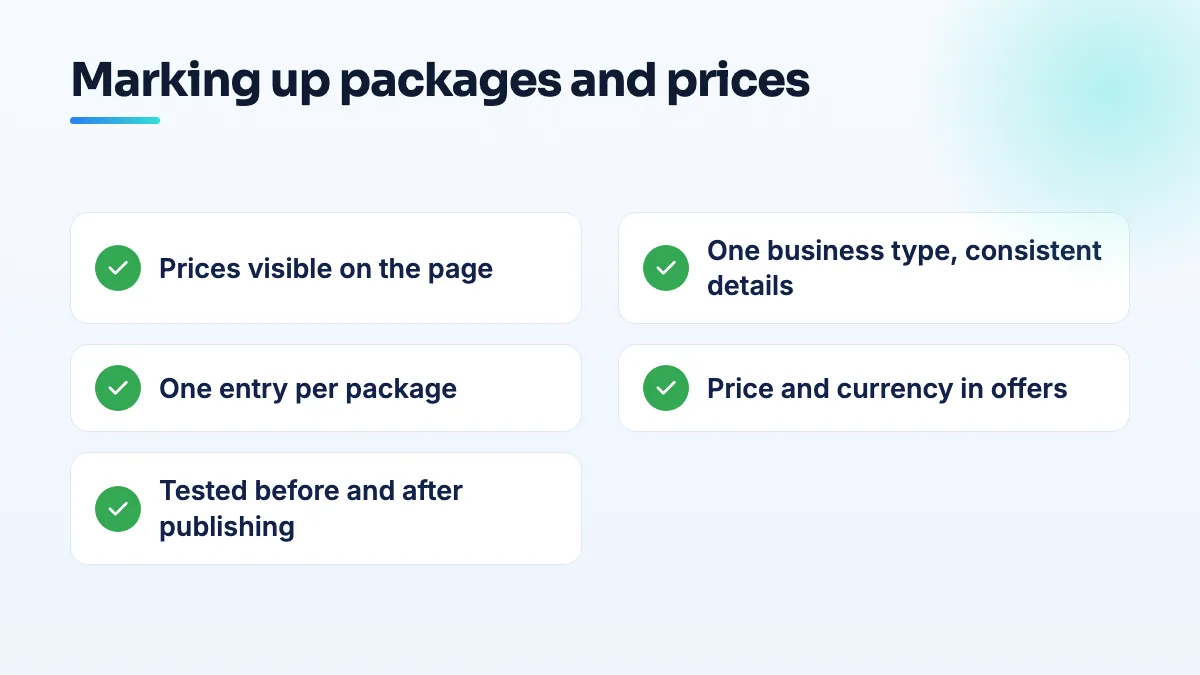 Checklist for marking up service packages and prices Checklist for schema markup on service packages: prices visible on the page, one business type, one entry per package, prices in offers, tested before and after publishing.
